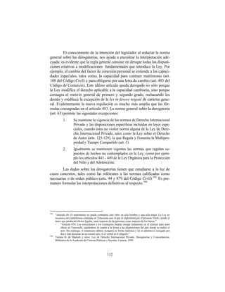 El conocimiento de la intención del legislador al redactar la norma
general sobre las derogatorias, nos ayuda a encontrar la interpretación ade-
cuada: es evidente que la regla general consiste en derogar todas las disposi-
ciones relativas a modificaciones fundamentales que introduce la Ley. Por
ejemplo, el cambio del factor de conexión personal se extiende a las capaci-
dades especiales, tales como, la capacidad para contraer matrimonio (art.
108 del Código Civil) y para obligarse por una letra de cambio (art. 483 del
Código de Comercio). Este último artículo queda derogado no sólo porque
la Ley modifica el derecho aplicable a la capacidad cambiaria, sino porque
consagra el reenvío general de primero y segundo grado, rechazando los
demás y establece la excepción de la lex in favore negotii de carácter gene-
ral. Evidentemente la nueva regulación es mucho más amplia que las fór-
mulas consagradas en el artículo 483. La norma general sobre la derogatoria
(art. 63) permite las siguientes excepciones:
             1.        Se mantiene la vigencia de las normas de Derecho Internacional
                       Privado y las disposiciones específicas incluidas en leyes espe-
                       ciales, cuando éstas no violen norma alguna de la Ley de Dere-
                       cho Internacional Privado, tales como la Ley sobre el Derecho
                       de Autor (arts. 125-129), la que Regula y Fomenta la Multipro-
                       piedad y Tiempo Compartido (art. 3).
             2.        Igualmente se mantienen vigentes las normas que regulan su-
                       puestos de hechos no contemplados en la Ley, como por ejem-
                       plo los artículos 443 - 449 de la Ley Orgánica para la Protección
                       del Niño y del Adolescente.
        Las dudas sobre las derogatorias tienen que estudiarse a la luz de
casos concretos, tales como las referentes a las normas calificadas como
necesarias o de orden público (arts. 44 y 879 del Código Civil). 305 Es pre-
maturo formular las interpretaciones definitivas al respecto. 306




305
      “Artículo 44: El matrimonio no puede contraerse sino entre un solo hombre y una sola mujer. La Ley no
      reconoce otro matrimonio contraído en Venezuela sino el que se reglamenta por el presente Título, siendo el
      único que producirá efectos legales, tanto respecto de las personas como respecto de los bienes.”
      -    “Artículo 879: Los venezolanos y los extranjeros podrán otorgar testamento en el exterior para tener
           efecto en Venezuela, sujetándose en cuanto a la forma a las disposiciones del país donde se realice el
           acto. Sin embargo, el testamento deberá otorgarse en forma auténtica y no se admitirá el otorgado por
           dos o más personas en un mismo acto, ni el verbal ni el ológrafo.”
306
      Tatiana B. de Maekelt y otros: Ley de Derecho Internacional Privado. Derogatorias y Concordancias.
      Biblioteca de la Academia de Ciencias Políticas y Sociales, Caracas, 1999.




                                                      112
 