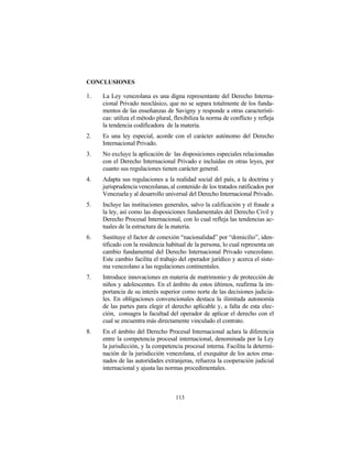 CONCLUSIONES

1.   La Ley venezolana es una digna representante del Derecho Interna-
     cional Privado neoclásico, que no se separa totalmente de los funda-
     mentos de las enseñanzas de Savigny y responde a otras característi-
     cas: utiliza el método plural, flexibiliza la norma de conflicto y refleja
     la tendencia codificadora de la materia.
2.   Es una ley especial, acorde con el carácter autónomo del Derecho
     Internacional Privado.
3.   No excluye la aplicación de las disposiciones especiales relacionadas
     con el Derecho Internacional Privado e incluidas en otras leyes, por
     cuanto sus regulaciones tienen carácter general.
4.   Adapta sus regulaciones a la realidad social del país, a la doctrina y
     jurisprudencia venezolanas, al contenido de los tratados ratificados por
     Venezuela y al desarrollo universal del Derecho Internacional Privado.
5.   Incluye las instituciones generales, salvo la calificación y el fraude a
     la ley, así como las disposiciones fundamentales del Derecho Civil y
     Derecho Procesal Internacional, con lo cual refleja las tendencias ac-
     tuales de la estructura de la materia.
6.   Sustituye el factor de conexión “nacionalidad” por “domicilio”, iden-
     tificado con la residencia habitual de la persona, lo cual representa un
     cambio fundamental del Derecho Internacional Privado venezolano.
     Este cambio facilita el trabajo del operador jurídico y acerca el siste-
     ma venezolano a las regulaciones continentales.
7.   Introduce innovaciones en materia de matrimonio y de protección de
     niños y adolescentes. En el ámbito de estos últimos, reafirma la im-
     portancia de su interés superior como norte de las decisiones judicia-
     les. En obligaciones convencionales destaca la ilimitada autonomía
     de las partes para elegir el derecho aplicable y, a falta de esta elec-
     ción, consagra la facultad del operador de aplicar el derecho con el
     cual se encuentra más directamente vinculado el contrato.
8.   En el ámbito del Derecho Procesal Internacional aclara la diferencia
     entre la competencia procesal internacional, denominada por la Ley
     la jurisdicción, y la competencia procesal interna. Facilita la determi-
     nación de la jurisdicción venezolana, el exequátur de los actos ema-
     nados de las autoridades extranjeras, refuerza la cooperación judicial
     internacional y ajusta las normas procedimentales.



                                    113
 