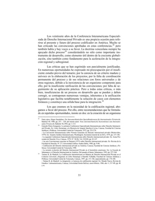Los veintisiete años de la Conferencia Interamericana Especiali-
zada de Derecho Internacional Privado es una propicia ocasión para refe-
rirse al presente y futuro del proceso codificador en América. Mucho se
han criticado las convenciones aprobadas en estas conferencias, 28 pero
también había y hay voces a su favor. La doctrina venezolana siempre ha
apoyado dicho proceso 29 considerándolo no sólo como importante ins-
trumento de desarrollo, como elemento útil dentro de la creciente globali-
zación, sino también como fundamento para la aceleración de la integra-
ción regional y subregional.
         Las críticas que se han esgrimido son parcialmente justificadas.
En numerosas oportunidades he expresado mi preocupación por el insufi-
ciente estudio previo del temario; por la carencia de un criterio maduro y
unívoco en la elaboración de los proyectos; por la falta de coordinación
permanente del proceso y de sus relaciones con foros universales y de
otras regiones, debido a la inexistencia de un organismo competente para
ello; por la insuficiente ratificación de las convenciones; por falta de se-
guimiento de su aplicación práctica. Pero a todas estas críticas, o más
bien, insuficiencias de un proceso en desarrollo que se pueden y deben
corregir, se contraponen numerosas ventajas, inherentes a la unificación
legislativa que facilita notablemente la solución de casos con elementos
foráneos y constituye una sólida base para la integración. 30
        Los que creemos en la necesidad de la codificación regional, abo-
gamos a favor del proceso. Por ello, entre recomendaciones que he formula-
do en repetidas oportunidades, insisto en dos: en la creación de un organismo
28
     Entre otros, Jürgen Samtleben: Die Interamerikanischen Spezialkonferenzen für Internationales Privatrecht,
     RabelsZ 44, 1980, pp. 257 – 320; del mismo autor: Neue interamerikanische Konventionen zum Internatio-
     nalen Privatrecht, RabelsZ 56,1992, pp. 1-115.
29
     Gonzalo Parra-Aranguren: La primera Conferencia Especializada Interamericana sobre Derecho Internacio-
     nal Privado. En: Libro Homenaje a la Memoria de Joaquín Sánchez-Covisa, Caracas, Facultad de Ciencias
     Jurídicas y Políticas, Universidad Central de Venezuela, 1975, pp. 253-278.
     - La Convención Interamericana sobre Normas Generales de Derecho internacional privado (Montevideo,
     1979). En: Anuario Jurídico Interamericano, Washington, Secretaría General de la OEA, 1979, pp. 157-186.
     - La segunda Conferencia Especializada Interamericana sobre Derecho internacional privado. En: Actas Pro-
     cesales de Derecho Vivo, Caracas, 1979, N° 94-96, Vol. XXXII, pp. 83-147
     - Las seis Convenciones suscritas en Panamá (1975) sobre Derecho internacional privado. En: Revista de la
     Facultad de Derecho, N° 27, Universidad Católica Andrés Bello, 1980, pp. 9-40.
     - Codificación del Derecho internacional privado en América. Caracas, Facultad de Ciencias Jurídicas y Po-
     líticas, Universidad Central de Venezuela, 1998.
     - La reciente evolución del Derecho Internacional Privado en el hemisferio americano. En: La Escuela de
     Salamanca y el Derecho Internacional en América. Del pasado al futuro, Salamanca, 1993, pp. 227-244.
30
     Tatiana B. de Maekelt: La Codificación Interamericana en Materia de Derecho Internacional Privado en el
     Contexto Universal y Regional, en Libro Homenaje a Haroldo Valladão, Facultad de Ciencias Jurídicas y
     Políticas, Universidad Central de Venezuela, Caracas, 1997, pp. 151-186, especialmente, pp. 178-180.
     - Tatiana B. de Maekelt: La integración y el proceso de codificación regional. En: Mundo Nuevo, Revista de
     Estudios Latinoamericanos, Caracas, Universidad Simón Bolívar, enero-febrero, 1986, año 11, N° 109, pp. 40
     y ss.




                                                     33
 