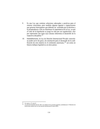 9.        Es una Ley que contiene soluciones adecuadas y positivas para el
          sistema venezolano, pero también algunas lagunas e imprecisiones
          que generan interrogantes que deberán ser aclaradas por la doctrina y
          la jurisprudencia. Esto no disminuye la importancia de la Ley, ya que
          el valor de la legislación se juzga no sólo por sus regulaciones, sino
          por representar una meta cuyo alcance determina el desarrollo de la
          respectiva disciplina. 307
10.       Indudablemente, la Ley de Derecho Internacional Privado venezola-
          na podrá servir de guía y de orientación para el desarrollo de la codi-
          ficación de esta materia en el continente americano, 308 así como en
          futuros trabajos legislativos en otros países.




307
      Ver supra, p. 25, nota 63.
308
      Ver proyecto brasileño del año 1995 y los trabajos de la Comisión argentina, nombrada por el Ministerio de
      Justicia para redactar una Ley del Derecho Internacional Privado (2002).




                                                     114
 