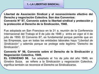 Libertad de Asociación Sindical y el reconocimiento efectivo del
Derecho y negociación Colectiva. Son dos Convenios:
Convenio N° 87, Convenio sobre la libertad sindical y protección y
la protección al Derecho de la Sindicación, 1948.
Fue adoptada en San Francisco en la 31 a, reunión de la Conferencia
Internacional del Trabajo el 9 de julio de 1948 y entra en vigor el 4 de
julio de 1950. El Convenio 87, es fundamental porque permite que en
las Empresas, que en todas las entidades laborales haya “Libertad de
Sindicación” y además porque se protege este legítimo “Derecho de
Sindicación”.
Convenio N° 98, Convenio sobre el Derecho de la Sindicación y
Negociación Colectiva, 1949.
EL CONVENIO 98. fue adoptado el 1ro de julio del año 1949, en
Ginebra Suiza, se refiere a la Sindicación y negociación Colectiva,
significa también se reconoce el Derecho se Sindicalizarse.
1.- LA LIBERTAD SINDICAL:
 