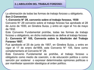 La eliminación de todas las formas de trabajo forzoso u obligatorio.
Son 2 Convenios
1.-Convenio N° 29, convenio sobre el trabajo forzoso, 1930
Convenio N° 29 convenio sobre el trabajo forzoso fue aprobado el 28
de Junio de 1930, en Ginebra Suiza, y entro en vigor el 1ro de mayo
de 1932.
Este Convenio Fundamental prohíbe, todas las formas de trabajo
forzoso u obligatorio, en dicho instrumento se define al trabajo forzoso
2.- Convenio N° 105, Convenio sobre la Abolición del Trabajo
Forzoso 1957.
Fue aprobado el 25 de junio de 1957, en Ginebra Suiza, y entro en
vigor el 17 de enero de1959, este Convenio N° 105, tiene como
complementario el Convenio N° 29.
Este Convenio Fundamental se prohíbe, el trabajo forzoso u
obligatorio como medio de coerción, o de educación política o como
sanción por sostener o expresar determinadas opiniones políticas o
por manifestar oposición ideológica al orden político.
2.-) ABOLICIÓN DEL TRABAJO FORZOSO:
 