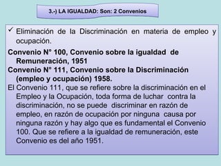 3.-) LA IGUALDAD: Son: 2 Convenios
 Eliminación de la Discriminación en materia de empleo y
ocupación.
Convenio N° 100, Convenio sobre la igualdad de
Remuneración, 1951
Convenio N° 111, Convenio sobre la Discriminación
(empleo y ocupación) 1958.
El Convenio 111, que se refiere sobre la discriminación en el
Empleo y la Ocupación, toda forma de luchar contra la
discriminación, no se puede discriminar en razón de
empleo, en razón de ocupación por ninguna causa por
ninguna razón y hay algo que es fundamental el Convenio
100. Que se refiere a la igualdad de remuneración, este
Convenio es del año 1951.
 