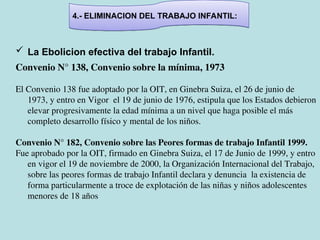 4.- ELIMINACION DEL TRABAJO INFANTIL:
 La Ebolicion efectiva del trabajo Infantil.
Convenio N° 138, Convenio sobre la mínima, 1973
El Convenio 138 fue adoptado por la OIT, en Ginebra Suiza, el 26 de junio de
1973, y entro en Vigor el 19 de junio de 1976, estipula que los Estados debieron
elevar progresivamente la edad mínima a un nivel que haga posible el más
completo desarrollo físico y mental de los niños.
Convenio N° 182, Convenio sobre las Peores formas de trabajo Infantil 1999.
Fue aprobado por la OIT, firmado en Ginebra Suiza, el 17 de Junio de 1999, y entro
en vigor el 19 de noviembre de 2000, la Organización Internacional del Trabajo,
sobre las peores formas de trabajo Infantil declara y denuncia la existencia de
forma particularmente a troce de explotación de las niñas y niños adolescentes
menores de 18 años
 