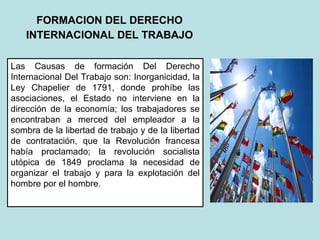 Las Causas de formación Del Derecho
Internacional Del Trabajo son: Inorganicidad, la
Ley Chapelier de 1791, donde prohíbe las
asociaciones, el Estado no interviene en la
dirección de la economía; los trabajadores se
encontraban a merced del empleador a la
sombra de la libertad de trabajo y de la libertad
de contratación, que la Revolución francesa
había proclamado; la revolución socialista
utópica de 1849 proclama la necesidad de
organizar el trabajo y para la explotación del
hombre por el hombre.
FORMACION DEL DERECHO
INTERNACIONAL DEL TRABAJO
 