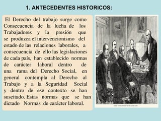 El Derecho del trabajo surge como
Consecuencia de la lucha de los
Trabajadores y la presión que
se produzca el intervencionismo del
estado de las relaciones laborales, a
consecuencia de ello las legislaciones
de cada país, han establecido normas
de carácter laboral dentro de
una rama del Derecho Social, en
general contempla al Derecho al
Trabajo y a la Seguridad Social
y dentro de ese contexto se han
suscitado. Estas normas que se han
dictado Normas de carácter laboral.
1. ANTECEDENTES HISTORICOS:
 