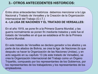 Entre otros antecedentes históricos debemos mencionar a la Liga
Nacional y Tratado de Versalles y la Creación de la Organización
Internacional del Trabajo (O.I.T.)
4.- LA LIGA DE NACIONES Y EL TRATADO DE VERSAILLES:
En el año 1919, se pone fin a la Primera Guerra Mundial, y las
guerra normalmente se ponen fin mediante tratados y este fue el
tratado de Versailles en el que se establece el fin de la Primera
Guerra Mundial.
En este tratado de Versailles se declara ganador a los aliados y es
parte de los aliados de Bolivia, se crea la liga de Naciones (lo que
después va hacer la Organización de las Naciones Unidas), y en
acto seguido en su capítulo 13 (de este tratado de Versalles), se
crea la Organización Internacional del Trabajo como un Órgano
Tripartito, compuesto por los representantes de los Gobiernos, por
los representantes de los trabajadores y los representantes de los
empleadores.
3.- OTROS ANTECEDENTES HISTORICOS:
 
