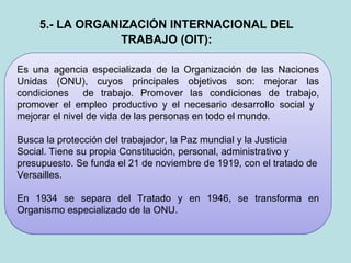 Es una agencia especializada de la Organización de las Naciones
Unidas (ONU), cuyos principales objetivos son: mejorar las
condiciones de trabajo. Promover las condiciones de trabajo,
promover el empleo productivo y el necesario desarrollo social y
mejorar el nivel de vida de las personas en todo el mundo.
Busca la protección del trabajador, la Paz mundial y la Justicia
Social. Tiene su propia Constitución, personal, administrativo y
presupuesto. Se funda el 21 de noviembre de 1919, con el tratado de
Versailles.
En 1934 se separa del Tratado y en 1946, se transforma en
Organismo especializado de la ONU.
5.- LA ORGANIZACIÓN INTERNACIONAL DEL
TRABAJO (OIT):
 
