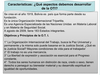 Marco
metodológico
Características: ¿Qué aspectos debemos desarrollar
de la OTI?
Se crea en el año 1919, Bolivia es país que forma parte desde su
fundación.
Es la única Organización Internacional Tripartita.
Es una Agencia Especializada de las Naciones Unidas en Materia Laboral
y en Materia de Seguridad Social.
A agosto de 2009, tiene 183 Estados integrantes.
Objetivos y Principios de la O.T. I.
1° La Organización Internacional del Trabajo, busca la Paz Universal y
permanente y la misma solo puede basarse en la Justicia Social, ¿Qué es
la Justicia Social? Mayores condiciones de vida para el trabajador
2° El trabajo no es una mercancía.
3° La libertad de expresión y asociación es esencial para el Progreso
constante.
4° Todos los seres humanos sin distinción de raza, credo o sexo, tienen
derecho a perseguir su bienestar material y su desarrollo espiritual en
igualdad de oportunidades.
 