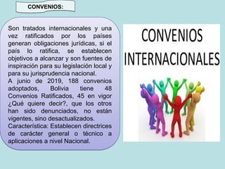 CONVENIOS:
Son tratados internacionales y una
vez ratificados por los países
generan obligaciones jurídicas, si el
país lo ratifica, se establecen
objetivos a alcanzar y son fuentes de
inspiración para su legislación local y
para su jurisprudencia nacional.
A junio de 2019, 188 convenios
adoptados, Bolivia tiene 48
Convenios Ratificados, 45 en vigor
¿Qué quiere decir?, que los otros
han sido denunciados, no están
vigentes, sino desactualizados.
Característica: Establecen directrices
de carácter general o técnico a
aplicaciones a nivel Nacional.
 