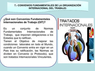 ¿Qué son Convenios Fundamentales
Internacionales de Trabajo (OIT)?
Es un conjunto de Normas
Fundamentales Internacionales de
Trabajo, que imponen obligaciones a los
Estados que lo ratifican.
Tienen el Objetivo de mejorar las
condiciones laborales en todo el Mundo,
cuando un Convenio entra en vigor en un
Pais tras su ratificación, las Normas se
dividen en Convenio (o Protocolo), que
son tratados Internacionales Vinculantes.
. 7.- CONVENIOS FUNDAMENTALES DE LA ORGANIZACIÓN
INTERNACIONAL DEL TRABAJO:
 