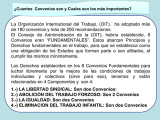 La Organización Internacional del Trabajo, (OIT), ha adoptado más
de 180 convenios y más de 200 recomendaciones.
El Consejo de Administración de la (OIT), habría establecido, 8
Convenios eran “FUNDAMENTALES”. Estos abarcan Principios y
Derechos fundamentales en el trabajo, para que se establezca como
una obligación de los Estados que forman parte o son afiliados, el
cumplir los mismos mínimamente.
Los Derechos establecidos en los 8 Convenios Fundamentales para
luchar libremente por la mejora de las condiciones de trabajos
individuales y colectivos (sirve para eso), tenemos y están
relacionados en 4 Componentes y son 4:
1.-) LA LIBERTAD SINDICAL: Son dos Convenios:
2.-) ABOLICIÓN DEL TRABAJO FORZOSO: Son 2 Convenios
3.-) LA IGUALDAD: Son dos Convenios
4.-) ELIMINACION DEL TRABAJO INFANTIL: Son dos Convenios
.
¿Cuantos Convenios son y Cuales son los más importantes?
 