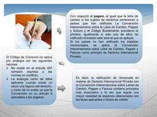 Con respecto al pagare, al igual que la letra de
cambio si los sujetos de derechos pertenecen a
países que han ratificado La Convención
Interamericana sobre la Letra de Cambio, Pagare
y factura y el Código Bustamante, prevalece la
primera. igualmente si solo uno de ellos ha
ratificado el tratado este será el que se aplique.
Si los países no han ratificado los tratados
mencionados se aplica la Convención
Interamericana sobre Letra de Cambio, Pagare y
Factura como principio de Derecho Internacional
Privado.El Código de Comercio no aplica
por analogía por las siguientes
razones:
 No existe en el articulo 487
remisión expresa a las
normas en conflicto.
 La analogía como tal debe
aplicarse cuando existe un
vacío una laguna del derecho,
y como tal no existe ya que la
Convención en su articulo 9
aplicables a los pagares
Es decir, la ratificación de Venezuela en
materia de Derecho Internacional Privado con
la Convención Interamericana sobre Letras de
Cambio, Pagare y Factura contiene principios
mas avanzados a la vez que regula una
mayor variedad de aspectos relacionados con
las leyes aplicables a títulos de crédito
 