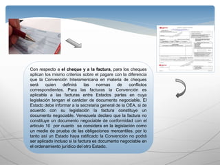 Con respecto a el cheque y a la factura, para los cheques
aplican los mismo criterios sobre el pagare con la diferencia
que la Convención Interamericana en materia de cheques
será quien definirá las normas de conflictos
correspondientes. Para las facturas la Convención es
aplicable a las facturas entre Estados partes en cuya
legislación tengan el carácter de documento negociable. El
Estado debe informar a la secretaria general de la OEA, si de
acuerdo con su legislación la factura constituye un
documento negociable. Venezuela declaro que la factura no
constituye un documento negociable de conformidad con el
articulo 10 por cuanto se considera en la legislación como
un medio de prueba de las obligaciones mercantiles, por lo
tanto así un Estado haya ratificado la Convención no podrá
ser aplicado incluso si la factura es documento negociable en
el ordenamiento jurídico del otro Estado.
 