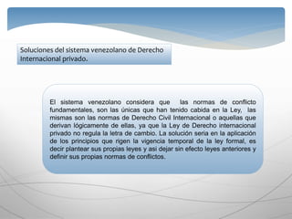Soluciones del sistema venezolano de Derecho
Internacional privado.
El sistema venezolano considera que las normas de conflicto
fundamentales, son las únicas que han tenido cabida en la Ley, las
mismas son las normas de Derecho Civil Internacional o aquellas que
derivan lógicamente de ellas, ya que la Ley de Derecho internacional
privado no regula la letra de cambio. La solución seria en la aplicación
de los principios que rigen la vigencia temporal de la ley formal, es
decir plantear sus propias leyes y asi dejar sin efecto leyes anteriores y
definir sus propias normas de conflictos.
 