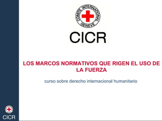 LOS MARCOS NORMATIVOS QUE RIGEN EL USO DE
LA FUERZA
curso sobre derecho internacional humanitario
 