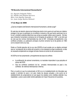 1
“El Derecho Internacional Humanitario”
Lic. Agustín Salgado Téllez
Lic. Adolfo José Beteta Herrera
Mtro. Luis Aguilar Sponda
Lic. Juan Jorge Quiroz Richard
17 de Mayo de 2008
¿Cuál es el objetivo del Derecho Internacional Humanitario y donde surge?
En este tipo de derecho abarca las limitaciones dentro de la guerra el cual tiene por objetivo
proteger a los que no participan en el conflicto e inclusivo a los que fueron parte pero ya no
lo son y también pretende determinar que armas se pueden utilizar para la guerra. Se dice
que el derecho humanitario comienza con el Congreso de ginebra en 1949 a raíz del cual
se cree que las normas internacionales las creo el DIH enfocadas principalmente a los
conflictos armados y su aplicación principal; el primer convenio fue el de ginebra en 1963
con la creación de la cruz roja.
Existe un Comité ejecutivo de la cruz roja (CECR) el cual cumple con su objetivo principal
que es la protección de la victima de la guerra y si es necesario se liga la asistencia, si esta
es necesaria simplemente se refugian de esta manera el comita ha ido evolucionando.
Al CICR se le han presentando principalmente dos tipos de conflicto:
• la proliferación de actores humanitarios, no neutrales imparciales lo que perjudica el
actuar del CICR.
• Que los conflictos cambiaron de los armados internacionales se pasó a los
conflictos de violencia internacional o internos.
Pero un punto en que ha evolucionado el DIH es en el establecimiento de tribunales que
ayudan a controlar en poco o en gran media los abusos actuales y otro punto es el
establecimiento de jurisprudencia la cual siguen los estados como medidas estándar muy
respetadas y poco a poco están siendo aplicadas con mayor frecuencia en la practica.
 