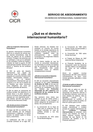 SERVICIO DE ASESORAMIENTO
EN DERECHO INTERNACIONAL HUMANITARIO
________________________________________
¿Qué es el derecho
internacional humanitario?
¿Qué es el derecho internacional
humanitario?
El derecho internacional humanitario
(DIH) es un conjunto de normas que,
por razones humanitarias, trata de
limitar los efectos de los conflictos
armados. Protege a las personas que
no participan o que ya no participan
en los combates y limita los medios y
métodos de hacer la guerra. El DIH
suele llamarse también "derecho de la
guerra" y "derecho de los conflictos
armados".
El DIH es parte del derecho
internacional, que regula las
relaciones entre los Estados. Está
integrado por acuerdos firmados entre
Estados –denominados tratados o
convenios–, por el derecho
consuetudinario internacional que se
compone a su vez de la práctica de
los Estados que éstos reconocen
como obligatoria, así como por
principios generales del derecho.
El DIH se aplica en situaciones de
conflicto armado. No determina si un
Estado tiene o no tiene derecho a
recurrir a la fuerza. Esta cuestión está
regulada por una importante parte –
pero distinta– del DIH, que figura en
la Carta de las Naciones Unidas.
¿De donde proviene el derecho
internacional humanitario?
El origen del DIH se remonta a las
normas dictadas por las antiguas
civilizaciones y religiones. La guerra
siempre ha estado sujeta a ciertas
leyes y costumbres.
La codificación del DIH a nivel
universal comenzó en el siglo XIX.
Desde entonces, los Estados han
aceptado un conjunto de normas
basado en la amarga experiencia de
la guerra moderna, que mantiene un
cuidadoso equilibrio entre las
preocupaciones de carácter
humanitario y las exigencias militares
de los Estados.
En la misma medida en que ha
crecido la comunidad internacional,
ha aumentado el número de Estados
que ha contribuido al desarrollo del
DIH. Actualmente, éste puede
considerarse como un derecho
verdaderamente universal.
¿Dónde se encuentra el derecho
internacional humanitario?
El DIH se encuentra esencialmente
contenido en los cuatro Convenios
de Ginebra de 1949, en los que son
parte casi todos los Estados. Estos
Convenios se completaron con otros
dos tratados: los Protocolos
adicionales de 1977 relativos a la
protección de las victimas de los
conflictos armados.
Hay asimismo otros textos que
prohíben el uso de ciertas armas y
tácticas militares o que protegen a
ciertas categorías de personas o de
bienes. Son principalmente:
• la Convención de la Haya de
1954 para la protección de los
bienes culturales en caso de
conflicto armado y sus dos
Protocolos;
• la Convención de 1972 sobre
Armas Bacteriológicas;
• la Convención de 1980 sobre
Ciertas Armas Convencionales y
sus cinco Protocolos;
• la Convención de 1993 sobre
Armas Químicas;
• el Tratado de Ottawa de 1997
sobre las Minas Antipersonal;
• el Protocolo facultativo de la
Convención sobre los Derechos
del Niño relativo a la participación
de niños en los conflictos
armados.
Ahora se aceptan muchas
disposiciones del DIH como derecho
consuetudinario, es decir, como
normas generales aplicables a todos
los Estados.
¿Cuándo se aplica el derecho
internacional humanitario?
El DIH sólo se aplica en caso de
conflicto armado. No cubre las
situaciónes de tensiones internas ni
de disturbios interiores, como son los
actos aislados de violencia. Sólo es
aplicable cuando se ha
desencadenado un conflicto y se
aplica por igual a todas las partes, sin
tener en cuenta quien lo inició.
El DIH distingue entre conflicto
armado internacional y conflicto
armado sin carácter internacional. En
los conflictos armados
internacionales se enfrentan, como
mínimo, dos Estados. En ellos se
deben observar muchas normas,
incluidas las que figuran en los
Convenios de Ginebra y en el
Protocolo adicional I.
 