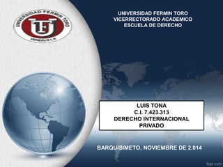 UNIVERSIDAD FERMIN TORO 
VICERRECTORADO ACADEMICO 
ESCUELA DE DERECHO 
LUIS TONA 
C.I. 7.423.313 
DERECHO INTERNACIONAL 
PRIVADO 
BARQUISIMETO, NOVIEMBRE DE 2.014 
 