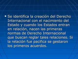  Se identifica la creación del DerechoSe identifica la creación del Derecho
Internacional con el nacimiento delInternacional con el nacimiento del
Estado y cuando los Estados entranEstado y cuando los Estados entran
en relación, nacen las primerasen relación, nacen las primeras
normas de Derecho Internacionalnormas de Derecho Internacional
que buscan reglar tales relaciones. Sique buscan reglar tales relaciones. Si
la relación fue pacifica se gestaronla relación fue pacifica se gestaron
los primeros acuerdos.los primeros acuerdos.
 