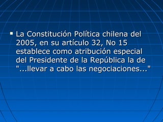  La Constitución Política chilena delLa Constitución Política chilena del
2005, en su artículo 32, No 152005, en su artículo 32, No 15
establece como atribución especialestablece como atribución especial
del Presidente de la República la dedel Presidente de la República la de
"...llevar a cabo las negociaciones...""...llevar a cabo las negociaciones..."
 