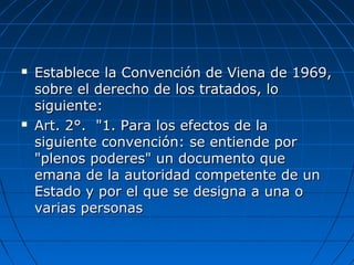  Establece la Convención de Viena de 1969,Establece la Convención de Viena de 1969,
sobre el derecho de los tratados, losobre el derecho de los tratados, lo
siguiente:siguiente:
 Art. 2°. "1. Para los efectos de laArt. 2°. "1. Para los efectos de la
siguiente convención: se entiende porsiguiente convención: se entiende por
"plenos poderes" un documento que"plenos poderes" un documento que
emana de la autoridad competente de unemana de la autoridad competente de un
Estado y por el que se designa a una oEstado y por el que se designa a una o
varias personasvarias personas
 