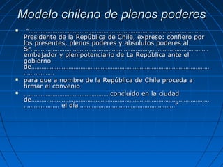Modelo chileno de plenos poderesModelo chileno de plenos poderes
 “…………………………………………………………………………………………“…………………………………………………………………………………………
Presidente de la República de Chile, expreso: confiero porPresidente de la República de Chile, expreso: confiero por
los presentes, plenos poderes y absolutos poderes allos presentes, plenos poderes y absolutos poderes al
Sr……………………………………………………………………………………………Sr……………………………………………………………………………………………
embajador y plenipotenciario de La República ante elembajador y plenipotenciario de La República ante el
gobiernogobierno
de……………………………………………………………………………………………de……………………………………………………………………………………………
………………………………
 para que a nombre de la República de Chile proceda apara que a nombre de la República de Chile proceda a
firmar el conveniofirmar el convenio
 …………………………………………………………………………………………concluido en la ciudadconcluido en la ciudad
de……………………………………………………………………………………………de……………………………………………………………………………………………
………………… el día…………………………………………………”………………… el día…………………………………………………”
 