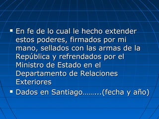  En fe de lo cual le hecho extenderEn fe de lo cual le hecho extender
estos poderes, firmados por miestos poderes, firmados por mi
mano, sellados con las armas de lamano, sellados con las armas de la
República y refrendados por elRepública y refrendados por el
Ministro de Estado en elMinistro de Estado en el
Departamento de RelacionesDepartamento de Relaciones
ExterioresExteriores
 Dados en Santiago……...(fecha y año)Dados en Santiago……...(fecha y año)
 