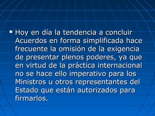  Hoy en día la tendencia a concluirHoy en día la tendencia a concluir
Acuerdos en forma simplificada haceAcuerdos en forma simplificada hace
frecuente la omisión de la exigenciafrecuente la omisión de la exigencia
de presentar plenos poderes, ya quede presentar plenos poderes, ya que
en virtud de la práctica internacionalen virtud de la práctica internacional
no se hace ello imperativo para losno se hace ello imperativo para los
Ministros u otros representantes delMinistros u otros representantes del
Estado que están autorizados paraEstado que están autorizados para
firmarlos.firmarlos.
 