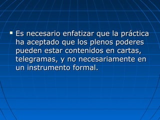  Es necesario enfatizar que la prácticaEs necesario enfatizar que la práctica
ha aceptado que los plenos poderesha aceptado que los plenos poderes
pueden estar contenidos en cartas,pueden estar contenidos en cartas,
telegramas, y no necesariamente entelegramas, y no necesariamente en
un instrumento formal.un instrumento formal.
 