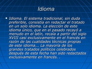 IdiomaIdioma
 Idioma.Idioma. El sistema tradicional, sin dudaEl sistema tradicional, sin duda
preferible, consistía en redactar el tratadopreferible, consistía en redactar el tratado
en un solo idioma. La elección de esteen un solo idioma. La elección de este
idioma único, que en el pasado recayó aidioma único, que en el pasado recayó a
menudo en el latín, recaía a partir del siglomenudo en el latín, recaía a partir del siglo
XVIII casi exclusivamente en el francés enXVIII casi exclusivamente en el francés en
razón de las cualidades técnicas propiasrazón de las cualidades técnicas propias
de este idioma... La mayoría de losde este idioma... La mayoría de los
grandes tratados políticos celebradosgrandes tratados políticos celebrados
después de esta fecha han sido redactadosdespués de esta fecha han sido redactados
exclusivamente en francés. .exclusivamente en francés. .
 