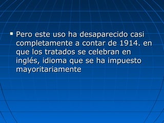  Pero este uso ha desaparecido casiPero este uso ha desaparecido casi
completamente a contar de 1914. encompletamente a contar de 1914. en
que los tratados se celebran enque los tratados se celebran en
inglés, idioma que se ha impuestoinglés, idioma que se ha impuesto
mayoritariamentemayoritariamente
 