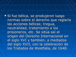  Si fue bélica, se produjeron luegoSi fue bélica, se produjeron luego
normas sobre el derecho que reglaríanormas sobre el derecho que reglaría
las acciones bélicas; tregua,las acciones bélicas; tregua,
neutralidad, tratamiento a losneutralidad, tratamiento a los
prisioneros, etc. Se sitúa así elprisioneros, etc. Se sitúa así el
origen del Derecho Internacional enorigen del Derecho Internacional en
el siglo XVI y también, a mediadosel siglo XVI y también, a mediados
del siglo XVII, con la celebración dedel siglo XVII, con la celebración de
los Tratados de Westfalia, de 1648.los Tratados de Westfalia, de 1648.
 