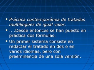  Práctica contemporánea de tratadosPráctica contemporánea de tratados
multilingües de igual valor.multilingües de igual valor.
 .. .Desde entonces se han puesto en.. .Desde entonces se han puesto en
práctica dos fórmulas.práctica dos fórmulas.
 Un primer sistema consiste enUn primer sistema consiste en
redactar el tratado en dos o enredactar el tratado en dos o en
varios idiomas, pero convarios idiomas, pero con
preeminencia de una sola versión.preeminencia de una sola versión.
 