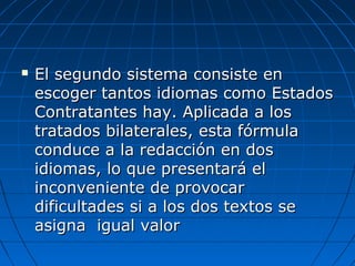  El segundo sistema consiste enEl segundo sistema consiste en
escoger tantos idiomas como Estadosescoger tantos idiomas como Estados
Contratantes hay. Aplicada a losContratantes hay. Aplicada a los
tratados bilaterales, esta fórmulatratados bilaterales, esta fórmula
conduce a la redacción en dosconduce a la redacción en dos
idiomas, lo que presentará elidiomas, lo que presentará el
inconveniente de provocarinconveniente de provocar
dificultades si a los dos textos sedificultades si a los dos textos se
asigna igual valorasigna igual valor
 