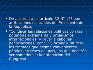  De acuerdo a su artículo 32 N" 17°, sonDe acuerdo a su artículo 32 N" 17°, son
atribuciones especiales del Presidente deatribuciones especiales del Presidente de
la República;la República;
 "Conducir las relaciones políticas con las"Conducir las relaciones políticas con las
potencias extranjeras y organismospotencias extranjeras y organismos
internacionales, y llevar a cabo lasinternacionales, y llevar a cabo las
negociaciones; concluir, firmar y ratificarnegociaciones; concluir, firmar y ratificar
los tratados que estime convenienteslos tratados que estime convenientes
páralos intereses del país, los que deberánpáralos intereses del país, los que deberán
ser sometidos a la aprobación delser sometidos a la aprobación del
CongresoCongreso
 