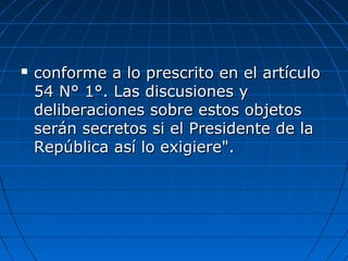  conforme a lo prescrito en el artículoconforme a lo prescrito en el artículo
54 N° 1°. Las discusiones y54 N° 1°. Las discusiones y
deliberaciones sobre estos objetosdeliberaciones sobre estos objetos
serán secretos si el Presidente de laserán secretos si el Presidente de la
República así lo exigiere".República así lo exigiere".
 