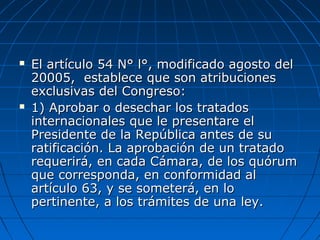  El artículo 54 N° l°, modificado agosto delEl artículo 54 N° l°, modificado agosto del
20005, establece que son atribuciones20005, establece que son atribuciones
exclusivas del Congreso:exclusivas del Congreso:
 1) Aprobar o desechar los tratados1) Aprobar o desechar los tratados
internacionales que le presentare elinternacionales que le presentare el
Presidente de la República antes de suPresidente de la República antes de su
ratificación. La aprobación de un tratadoratificación. La aprobación de un tratado
requerirá, en cada Cámara, de los quórumrequerirá, en cada Cámara, de los quórum
que corresponda, en conformidad alque corresponda, en conformidad al
artículo 63, y se someterá, en loartículo 63, y se someterá, en lo
pertinente, a los trámites de una ley.pertinente, a los trámites de una ley.
 