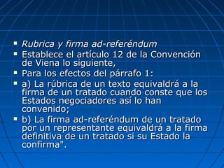  Rubrica y firma ad-referéndumRubrica y firma ad-referéndum
 Establece el artículo 12 de la ConvenciónEstablece el artículo 12 de la Convención
de Viena lo siguiente,de Viena lo siguiente,
 Para los efectos del párrafo 1:Para los efectos del párrafo 1:
 a) La rúbrica de un texto equivaldrá a laa) La rúbrica de un texto equivaldrá a la
firma de un tratado cuando conste que losfirma de un tratado cuando conste que los
Estados negociadores así lo hanEstados negociadores así lo han
convenido;convenido;
 b) La firma ad-referéndum de un tratadob) La firma ad-referéndum de un tratado
por un representante equivaldrá a la firmapor un representante equivaldrá a la firma
definitiva de un tratado si su Estado ladefinitiva de un tratado si su Estado la
confirma".confirma".
 