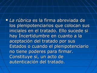  La rúbricaLa rúbrica es la firma abreviada dees la firma abreviada de
los plenipotenciarios que colocan suslos plenipotenciarios que colocan sus
iniciales en el tratado. Ello sucede siiniciales en el tratado. Ello sucede si
hay Íncertidumbre en cuanto a lahay Íncertidumbre en cuanto a la
aceptación del tratado por susaceptación del tratado por sus
Estados o cuando el plenipotenciarioEstados o cuando el plenipotenciario
no tiene poderes para firmar.no tiene poderes para firmar.
Constituye sí, un acto deConstituye sí, un acto de
autenticación del tratado.autenticación del tratado.
 