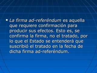  La firma ad-referéndumLa firma ad-referéndum es aquellaes aquella
que requiere confirmación paraque requiere confirmación para
producir sus efectos. Esto es, seproducir sus efectos. Esto es, se
confirma la firma, no el tratado, porconfirma la firma, no el tratado, por
lo que el Estado se entenderá quelo que el Estado se entenderá que
suscribió el tratado en la fecha desuscribió el tratado en la fecha de
dicha firma ad-referéndum.dicha firma ad-referéndum.
 