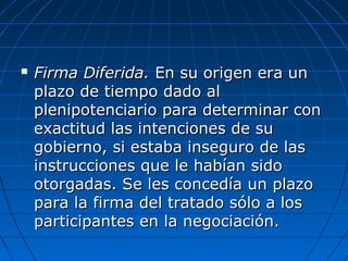  Firma Diferida.Firma Diferida. En su origen era unEn su origen era un
plazo de tiempo dado alplazo de tiempo dado al
plenipotenciario para determinar conplenipotenciario para determinar con
exactitud las intenciones de suexactitud las intenciones de su
gobierno, si estaba inseguro de lasgobierno, si estaba inseguro de las
instrucciones que le habían sidoinstrucciones que le habían sido
otorgadas. Se les concedía un plazootorgadas. Se les concedía un plazo
para la firma del tratado sólo a lospara la firma del tratado sólo a los
participantes en la negociación.participantes en la negociación.
 