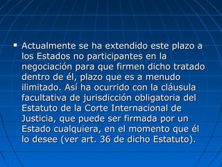 Actualmente se ha extendido este plazo aActualmente se ha extendido este plazo a
los Estados no participantes en lalos Estados no participantes en la
negociación para que firmen dicho tratadonegociación para que firmen dicho tratado
dentro de él, plazo que es a menudodentro de él, plazo que es a menudo
ilimitado. Así ha ocurrido con la cláusulailimitado. Así ha ocurrido con la cláusula
facultativa de jurisdicción obligatoria delfacultativa de jurisdicción obligatoria del
Estatuto de la Corte Internacional deEstatuto de la Corte Internacional de
Justicia, que puede ser firmada por unJusticia, que puede ser firmada por un
Estado cualquiera, en el momento que élEstado cualquiera, en el momento que él
lo desee (ver art. 36 de dicho Estatuto).lo desee (ver art. 36 de dicho Estatuto).
 