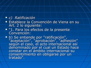  c) Ratificaciónc) Ratificación
 Establece la Convención de Viena en suEstablece la Convención de Viena en su
Art. 2 lo siguiente:Art. 2 lo siguiente:
 "1. Para los efectos de la presente"1. Para los efectos de la presente
Convención:Convención:
 b) Se entiende por "ratificación",b) Se entiende por "ratificación",
"aceptación", "aprobación", "adhesión""aceptación", "aprobación", "adhesión"
según el caso, el acto internacional asísegún el caso, el acto internacional así
denominado por el cual un Estado hacedenominado por el cual un Estado hace
constar en el ámbito internacional suconstar en el ámbito internacional su
consentimiento en obligarse por unconsentimiento en obligarse por un
tratado".tratado".
 