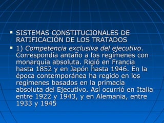  SISTEMAS CONSTITUCIONALES DESISTEMAS CONSTITUCIONALES DE
RATIFICACIÓN DE LOS TRATADOSRATIFICACIÓN DE LOS TRATADOS
 1)1) Competencia exclusiva del ejecutivoCompetencia exclusiva del ejecutivo..
Correspondía antaño a los regímenes conCorrespondía antaño a los regímenes con
monarquía absoluta. Rigió en Franciamonarquía absoluta. Rigió en Francia
hasta 1852 y en Japón hasta 1946. En lahasta 1852 y en Japón hasta 1946. En la
época contemporánea ha regido en losépoca contemporánea ha regido en los
regímenes basados en la primacíaregímenes basados en la primacía
absoluta del Ejecutivo. Así ocurrió en Italiaabsoluta del Ejecutivo. Así ocurrió en Italia
entre 1922 y 1943, y en Alemania, entreentre 1922 y 1943, y en Alemania, entre
1933 y 19451933 y 1945
 