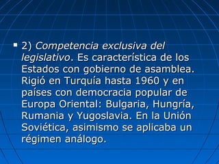  2)2) Competencia exclusiva delCompetencia exclusiva del
legislativolegislativo. Es característica de los. Es característica de los
Estados con gobierno de asamblea.Estados con gobierno de asamblea.
Rigió en Turquía hasta 1960 y enRigió en Turquía hasta 1960 y en
países con democracia popular depaíses con democracia popular de
Europa Oriental: Bulgaria, Hungría,Europa Oriental: Bulgaria, Hungría,
Rumania y Yugoslavia. En la UniónRumania y Yugoslavia. En la Unión
Soviética, asimismo se aplicaba unSoviética, asimismo se aplicaba un
régimen análogo.régimen análogo.
 
