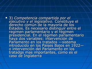  3)3) Competencia compartida por elCompetencia compartida por el
ejecutivo y el legislativo.ejecutivo y el legislativo. Constituye elConstituye el
derecho común de la mayoría de losderecho común de la mayoría de los
Estados. Es necesario distinguir entre elEstados. Es necesario distinguir entre el
regimen parlamentario y el régimenregimen parlamentario y el régimen
presidencial. En el régimen parlamentariopresidencial. En el régimen parlamentario
haya dos variables: intervención dehaya dos variables: intervención de
Parlamento en los tratados —sistemaParlamento en los tratados —sistema
introducido en los Países Bajos en 1922—introducido en los Países Bajos en 1922—
o intervención del Parlamento en loso intervención del Parlamento en los
tratadgs mas importantes, como es eltratadgs mas importantes, como es el
caso de Inglaterracaso de Inglaterra
 
