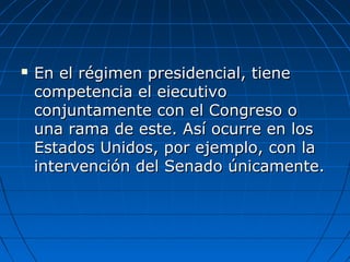  En el régimen presidencial, tieneEn el régimen presidencial, tiene
competencia el eiecutivocompetencia el eiecutivo
conjuntamente con el Congreso oconjuntamente con el Congreso o
una rama de este. Así ocurre en losuna rama de este. Así ocurre en los
Estados Unidos, por ejemplo, con laEstados Unidos, por ejemplo, con la
intervención del Senado únicamente.intervención del Senado únicamente.
 