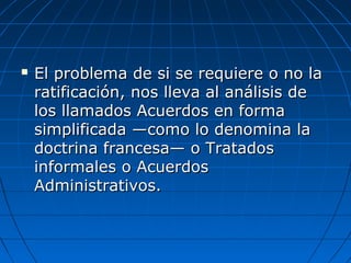  El problema de si se requiere o no laEl problema de si se requiere o no la
ratificación, nos lleva al análisis deratificación, nos lleva al análisis de
los llamados Acuerdos en formalos llamados Acuerdos en forma
simplificada —como lo denomina lasimplificada —como lo denomina la
doctrina francesa— o Tratadosdoctrina francesa— o Tratados
informales o Acuerdosinformales o Acuerdos
Administrativos.Administrativos.
 