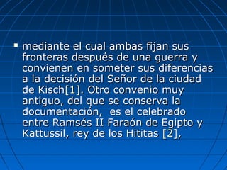  mediante el cual ambas fijan susmediante el cual ambas fijan sus
fronteras después de una guerra yfronteras después de una guerra y
convienen en someter sus diferenciasconvienen en someter sus diferencias
a la decisión del Señor de la ciudada la decisión del Señor de la ciudad
de Kischde Kisch[1][1]. Otro convenio muy. Otro convenio muy
antiguo, del que se conserva laantiguo, del que se conserva la
documentación, es el celebradodocumentación, es el celebrado
entre Ramsés II Faraón de Egipto yentre Ramsés II Faraón de Egipto y
Kattussil, rey de los HititasKattussil, rey de los Hititas [2][2],,
 